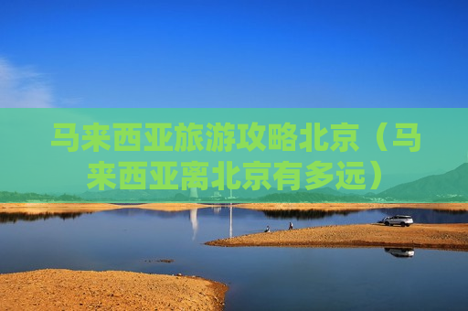 马来西亚旅游攻略北京（马来西亚离北京有多远）