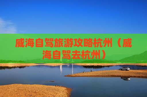 威海自驾旅游攻略杭州（威海自驾去杭州）