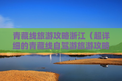 青藏线旅游攻略浙江（超详细的青藏线自驾游旅游攻略）