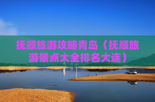 抚顺旅游攻略青岛（抚顺旅游景点大全排名大连）