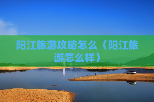 阳江旅游攻略怎么（阳江旅游怎么样）