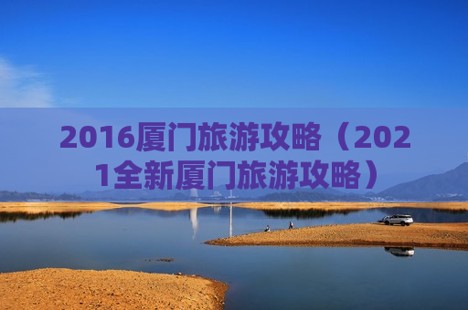 2016厦门旅游攻略（2021全新厦门旅游攻略）