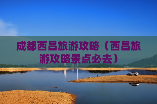 成都西昌旅游攻略（西昌旅游攻略景点必去）