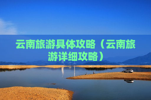 云南旅游具体攻略（云南旅游详细攻略）