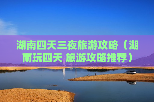 湖南四天三夜旅游攻略（湖南玩四天 旅游攻略推荐）