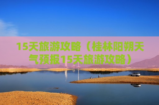 15天旅游攻略（桂林阳朔天气预报15天旅游攻略）