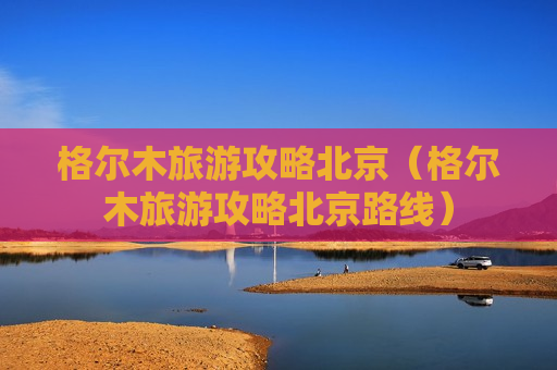 格尔木旅游攻略北京（格尔木旅游攻略北京路线）