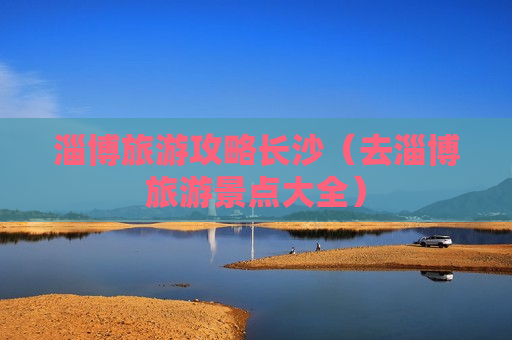 淄博旅游攻略长沙（去淄博旅游景点大全）