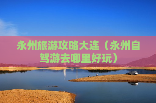 永州旅游攻略大连（永州自驾游去哪里好玩）