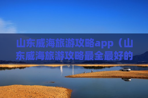 山东威海旅游攻略app（山东威海旅游攻略最全最好的线路）