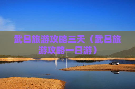 武昌旅游攻略三天（武昌旅游攻略一日游）