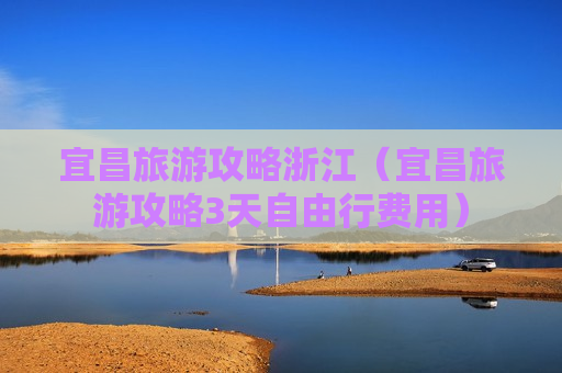 宜昌旅游攻略浙江（宜昌旅游攻略3天自由行费用）