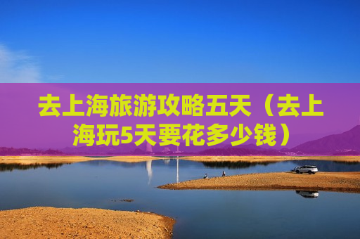 去上海旅游攻略五天（去上海玩5天要花多少钱）