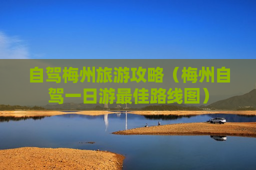 自驾梅州旅游攻略（梅州自驾一日游最佳路线图）