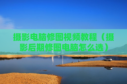 摄影电脑修图视频教程（摄影后期修图电脑怎么选）