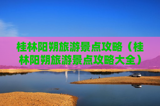 桂林阳朔旅游景点攻略（桂林阳朔旅游景点攻略大全）