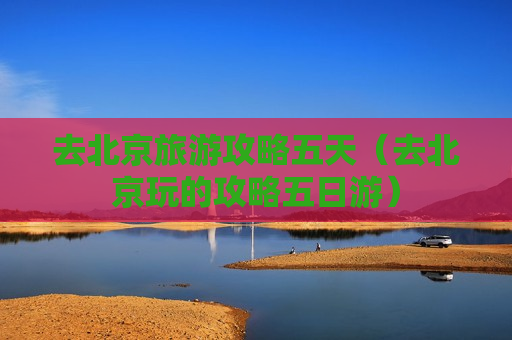 去北京旅游攻略五天（去北京玩的攻略五日游）