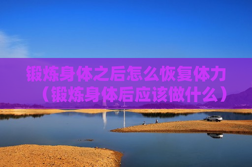 锻炼身体之后怎么恢复体力（锻炼身体后应该做什么）