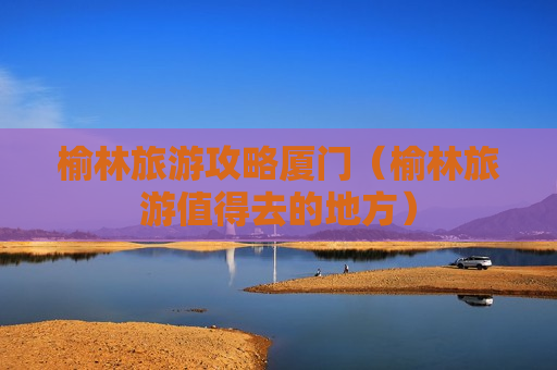 榆林旅游攻略厦门（榆林旅游值得去的地方）