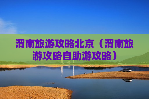 渭南旅游攻略北京（渭南旅游攻略自助游攻略）