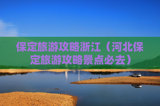 保定旅游攻略浙江（河北保定旅游攻略景点必去）