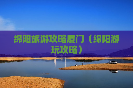 绵阳旅游攻略厦门（绵阳游玩攻略）