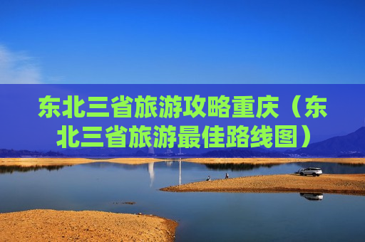 东北三省旅游攻略重庆（东北三省旅游最佳路线图）