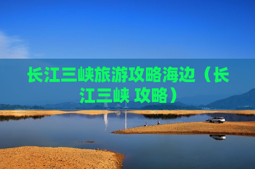 长江三峡旅游攻略海边（长江三峡 攻略）