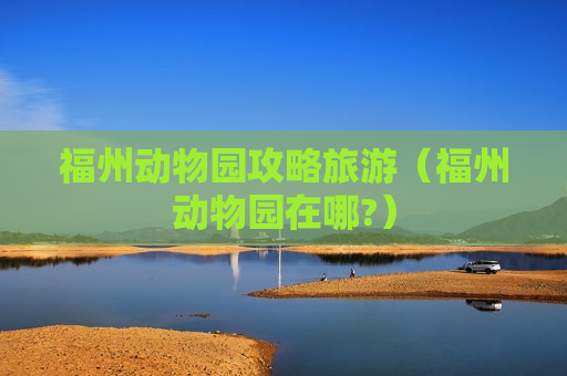 福州动物园攻略旅游（福州动物园在哪?）