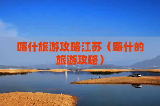 喀什旅游攻略江苏（喀什的旅游攻略）