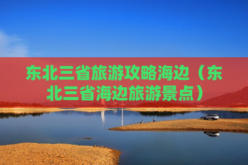 东北三省旅游攻略海边（东北三省海边旅游景点）