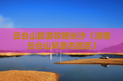 云台山旅游攻略长沙（湖南云台山风景名胜区）