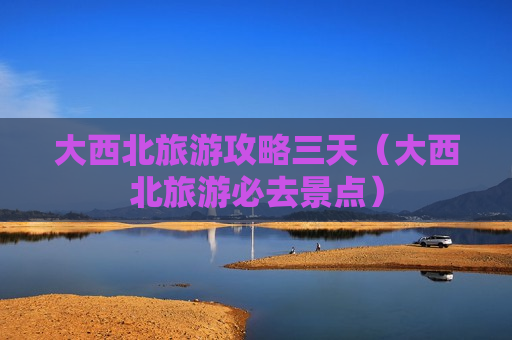 大西北旅游攻略三天（大西北旅游必去景点）