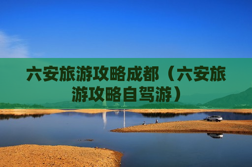 六安旅游攻略成都（六安旅游攻略自驾游）