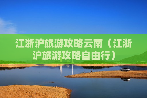 江浙沪旅游攻略云南（江浙沪旅游攻略自由行）