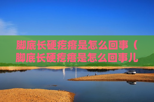 脚底长硬疙瘩是怎么回事（脚底长硬疙瘩是怎么回事儿）