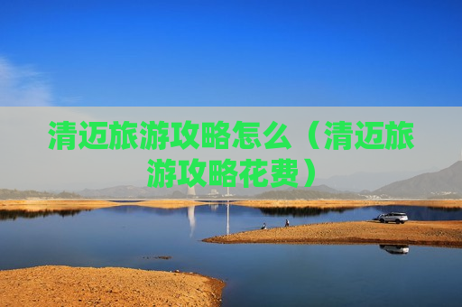 清迈旅游攻略怎么（清迈旅游攻略花费）