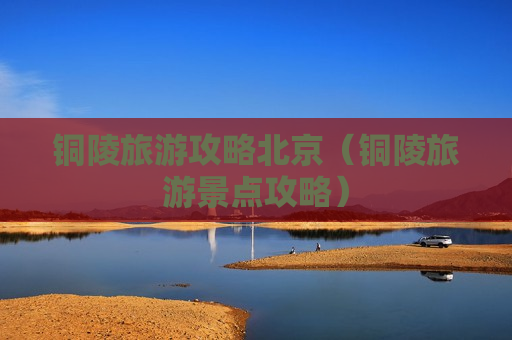 铜陵旅游攻略北京（铜陵旅游景点攻略）