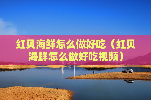 红贝海鲜怎么做好吃（红贝海鲜怎么做好吃视频）