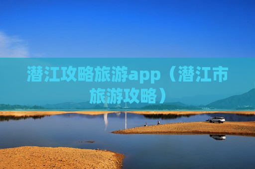 潜江攻略旅游app（潜江市旅游攻略）