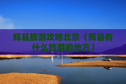 辉县旅游攻略北京（辉县有什么旅游的地方）