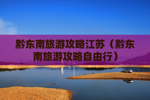 黔东南旅游攻略江苏（黔东南旅游攻略自由行）