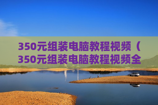 350元组装电脑教程视频（350元组装电脑教程视频全集）