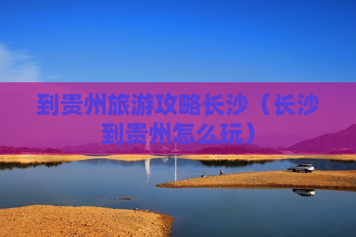 到贵州旅游攻略长沙（长沙到贵州怎么玩）