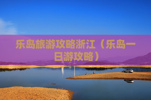 乐岛旅游攻略浙江（乐岛一日游攻略）