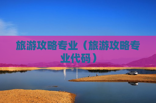 旅游攻略专业（旅游攻略专业代码）