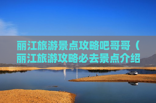 丽江旅游景点攻略吧哥哥（丽江旅游攻略必去景点介绍）