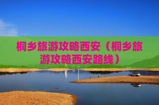 桐乡旅游攻略西安（桐乡旅游攻略西安路线）