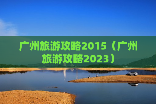 广州旅游攻略2015（广州旅游攻略2023）