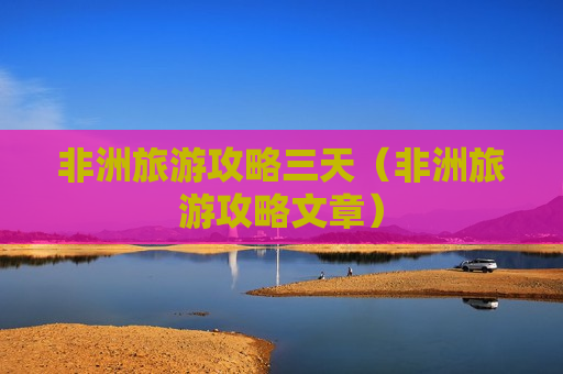 非洲旅游攻略三天（非洲旅游攻略文章）